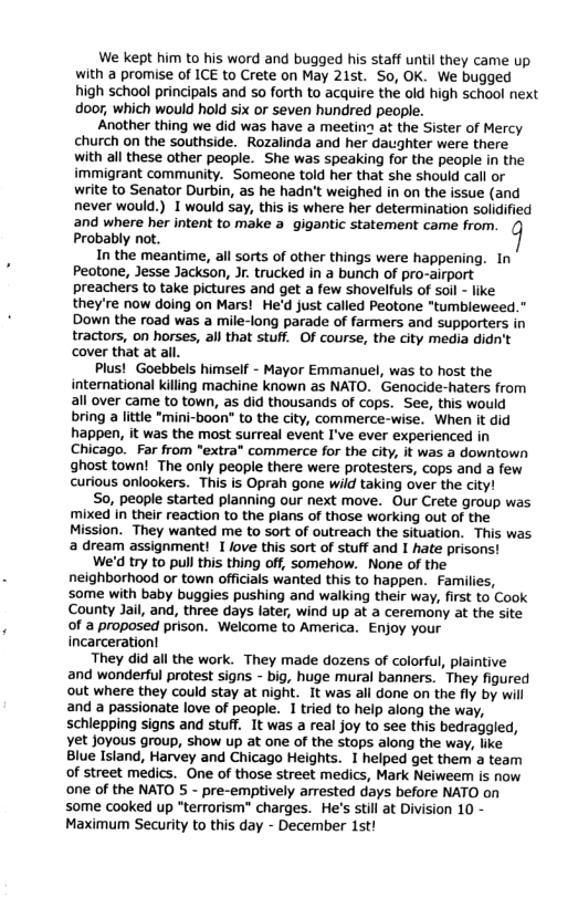 We kept him to his word and bugged his staff until they came up with a promise of ICE to Crete on May 21st. S0, OK. We bugged high school principals and so forth to acquire the old high school next door; which would hold six or seven hundred people.  Another thing we did was have a meetin at the Sister of Mercy church on the southside. Rozalinda and her daughter were there with all these other people. She was speaking for the people in the immigrant community. Someone told her that she should call or write to Senator Durbin, as he hadn’t weighed in on the issue (and never would.) I would say, this is where her determination solidified 2nd where her intent to make a gigantic statement came from. Probably not.  In the meantime, all sorts of other things were happening. In Peotone, Jesse Jackson, J. trucked in a bunch of pro-airport preachers to take pictures and get a few shovelfuls of soil - like they’re now doing on Mars! He’d just called Peotone "tumbleweed.” Down the road was a mile-long parade of farmers and supporters in tractors, on horses, all that stuff. Of course, the city media didn’t cover that at all.  Plus!Goebbels himself - Mayor Emmanuel, was to host the international killing machine known as NATO. Genocide-haters from all over came to town, as did thousands of cops. See, this would bring a little *mini-boon" to the city, commerce-wise. When it did happen, it was the most surreal event I’ve ever experienced in Chicago. Far from "extra* commerce for the city, it was a downtown ghost town! The only people there were protesters, cops and a few curious onlookers. This is Oprah gone wild taking over the city!  So, people started planning our next move. Our Crete group was ‘mixed In their reaction to the plans of those working out of the Mission. They wanted me to sort of outreach the situation. This was. a dream assignment! I love this sort of stuff and I hate prisons!  We’d try to pull this thing off, somehow. None of the neighborhood or town officials wanted this to happen. Families, some with baby buggies pushing and walking their way, first to Cook County Jail, and, three days later, wind up at a ceremony at the site of a proposed prison. Welcome to America. Enjoy your incarceration!  They did all the work. They made dozens of colorful, plaintive and wonderful protest signs - big, huge mural banners. They figured out where they could stay at night. It was all done on the fly by will and a passionate love of people. I tried to help along the way, schiepping signs and stuff. It was a real joy to see this bedraggled, Yet Joyous group, show up at one of the stops along the way, like Blue Island, Harvey and Chicago Heights. 1 helped get them a team of street medics. One of those street medics, Mark Neiweem is now one of the NATO 5 - pre-emptively arrested days before NATO on some cooked up “terrorism” charges. He’s stil at Division 10 - Maximum Security to this day - December 1st! 